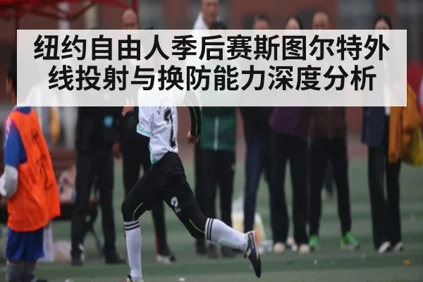 纽约自由人季后赛斯图尔特外线投射与换防能力深度分析