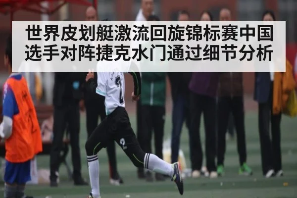世界皮划艇激流回旋锦标赛中国选手对阵捷克水门通过细节分析